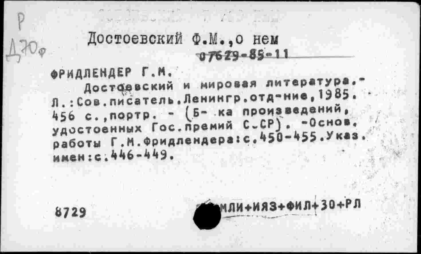 ﻿Достоевский Ф.М.,о нем Д / - ?	гтв гэ - в 5 - и -
ФРИДЛЕНДЕР Г.М.	ж
Достоевский и мировая литература.
Л -Сов.писатель.Леникгр.отд-ние,1305.
«6 С..ПОРТР. - [Б- К. ПРО«..Д.НН»; ; удостоенных Гос.прении С.СР). ооно., работы Г.М.Фридлендера:с.450-455.у• имен:с.4Й6-443.
8723
^ЛИ+ИЯЗ+ФИЛ+30+РЛ